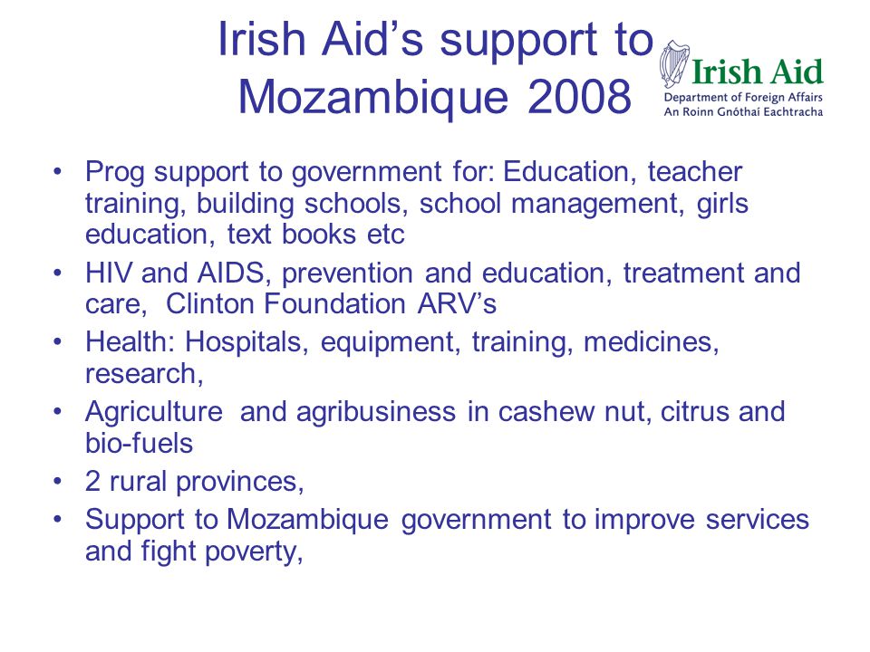 Irish Aid’s support to Mozambique 2008 Prog support to government for: Education, teacher training, building schools, school management, girls education, text books etc HIV and AIDS, prevention and education, treatment and care, Clinton Foundation ARV’s Health: Hospitals, equipment, training, medicines, research, Agriculture and agribusiness in cashew nut, citrus and bio-fuels 2 rural provinces, Support to Mozambique government to improve services and fight poverty,