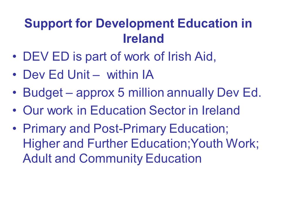 Support for Development Education in Ireland DEV ED is part of work of Irish Aid, Dev Ed Unit – within IA Budget – approx 5 million annually Dev Ed.