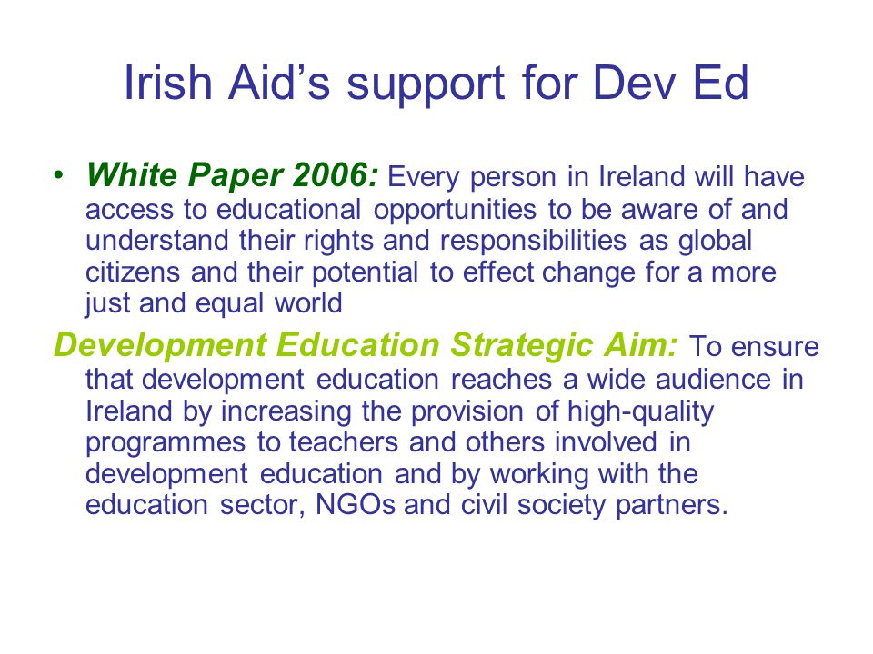 Irish Aid’s support for Dev Ed White Paper 2006: Every person in Ireland will have access to educational opportunities to be aware of and understand their rights and responsibilities as global citizens and their potential to effect change for a more just and equal world Development Education Strategic Aim: To ensure that development education reaches a wide audience in Ireland by increasing the provision of high-quality programmes to teachers and others involved in development education and by working with the education sector, NGOs and civil society partners.