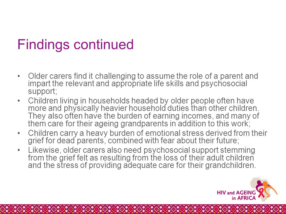 Findings continued Older carers find it challenging to assume the role of a parent and impart the relevant and appropriate life skills and psychosocial support; Children living in households headed by older people often have more and physically heavier household duties than other children.