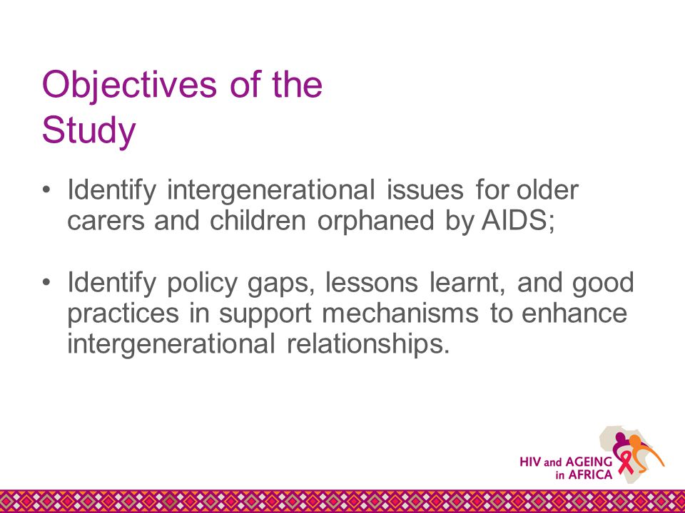Objectives of the Study Identify intergenerational issues for older carers and children orphaned by AIDS; Identify policy gaps, lessons learnt, and good practices in support mechanisms to enhance intergenerational relationships.