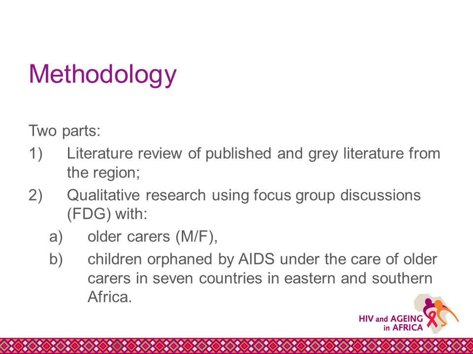 Methodology Two parts: 1)Literature review of published and grey literature from the region; 2)Qualitative research using focus group discussions (FDG) with: a)older carers (M/F), b)children orphaned by AIDS under the care of older carers in seven countries in eastern and southern Africa.