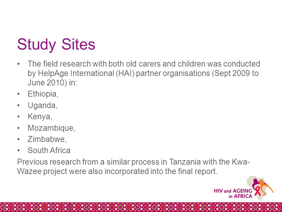 Study Sites The field research with both old carers and children was conducted by HelpAge International (HAI) partner organisations (Sept 2009 to June 2010) in: Ethiopia, Uganda, Kenya, Mozambique, Zimbabwe, South Africa Previous research from a similar process in Tanzania with the Kwa- Wazee project were also incorporated into the final report.