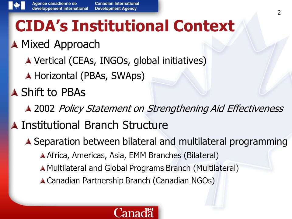 2 2 2 CIDA’s Institutional Context Mixed Approach Vertical (CEAs, INGOs, global initiatives) Horizontal (PBAs, SWAps) Shift to PBAs 2002 Policy Statement on Strengthening Aid Effectiveness Institutional Branch Structure Separation between bilateral and multilateral programming Africa, Americas, Asia, EMM Branches (Bilateral) Multilateral and Global Programs Branch (Multilateral) Canadian Partnership Branch (Canadian NGOs)