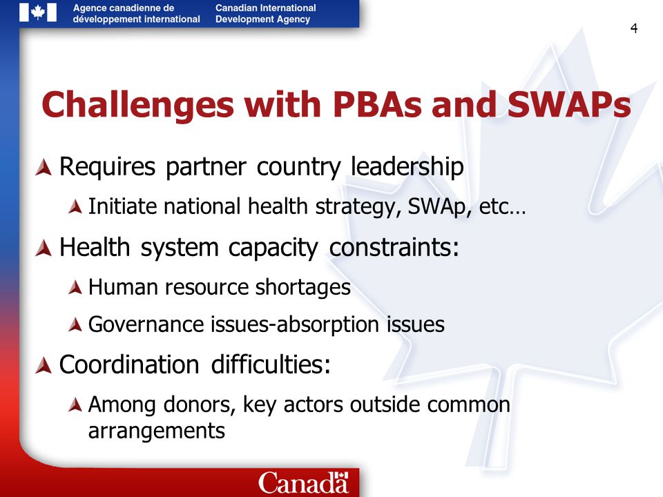 4 4 4 Challenges with PBAs and SWAPs Requires partner country leadership Initiate national health strategy, SWAp, etc… Health system capacity constraints: Human resource shortages Governance issues-absorption issues Coordination difficulties: Among donors, key actors outside common arrangements
