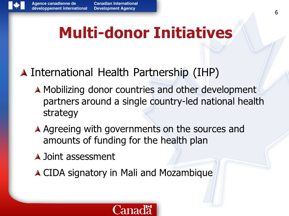6 6 6 Multi-donor Initiatives International Health Partnership (IHP) Mobilizing donor countries and other development partners around a single country-led national health strategy Agreeing with governments on the sources and amounts of funding for the health plan Joint assessment CIDA signatory in Mali and Mozambique