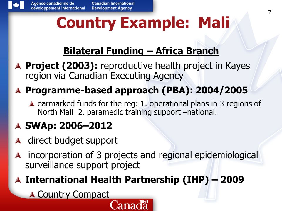 7 7 7 Country Example: Mali Bilateral Funding – Africa Branch Project (2003): reproductive health project in Kayes region via Canadian Executing Agency Programme-based approach (PBA): 2004/2005 earmarked funds for the reg: 1.