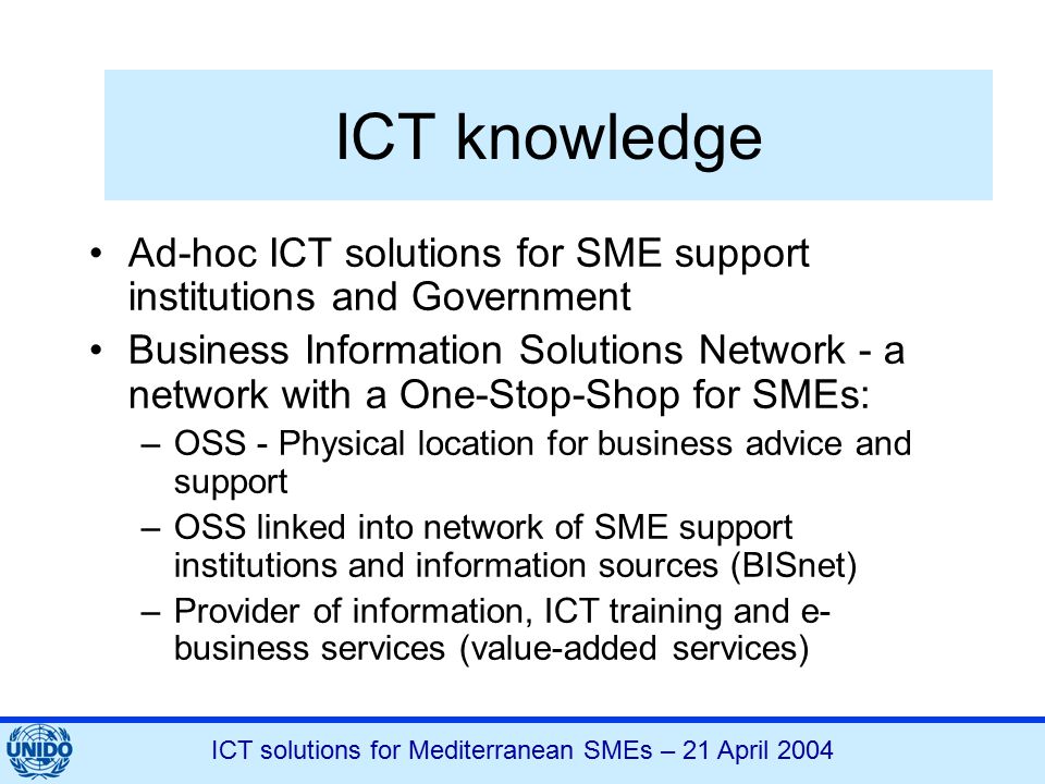 ICT solutions for Mediterranean SMEs – 21 April 2004 ICT knowledge Ad-hoc ICT solutions for SME support institutions and Government Business Information Solutions Network - a network with a One-Stop-Shop for SMEs: –OSS - Physical location for business advice and support –OSS linked into network of SME support institutions and information sources (BISnet) –Provider of information, ICT training and e- business services (value-added services)