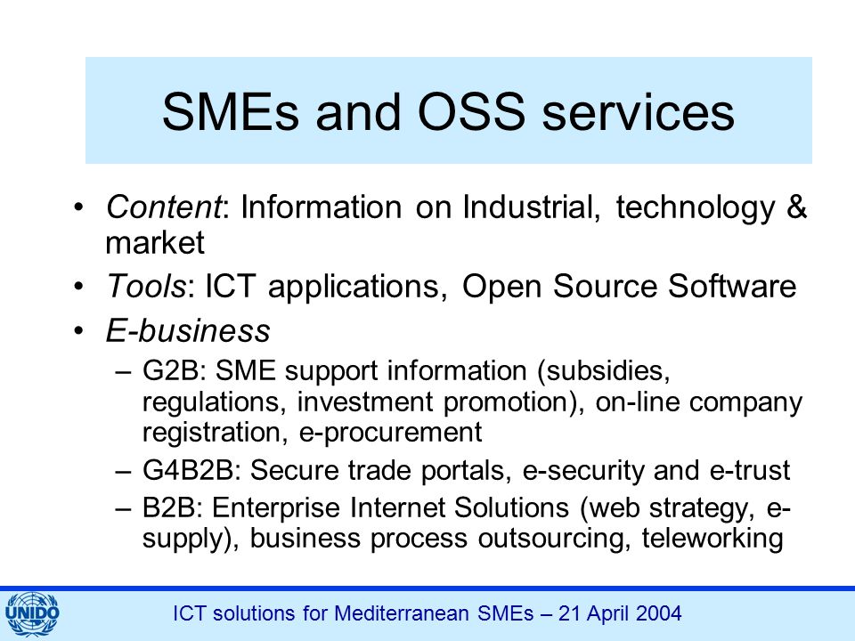ICT solutions for Mediterranean SMEs – 21 April 2004 SMEs and OSS services Content: Information on Industrial, technology & market Tools: ICT applications, Open Source Software E-business –G2B: SME support information (subsidies, regulations, investment promotion), on-line company registration, e-procurement –G4B2B: Secure trade portals, e-security and e-trust –B2B: Enterprise Internet Solutions (web strategy, e- supply), business process outsourcing, teleworking