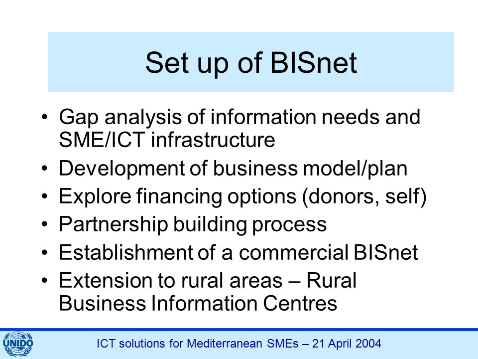 ICT solutions for Mediterranean SMEs – 21 April 2004 Set up of BISnet Gap analysis of information needs and SME/ICT infrastructure Development of business model/plan Explore financing options (donors, self) Partnership building process Establishment of a commercial BISnet Extension to rural areas – Rural Business Information Centres