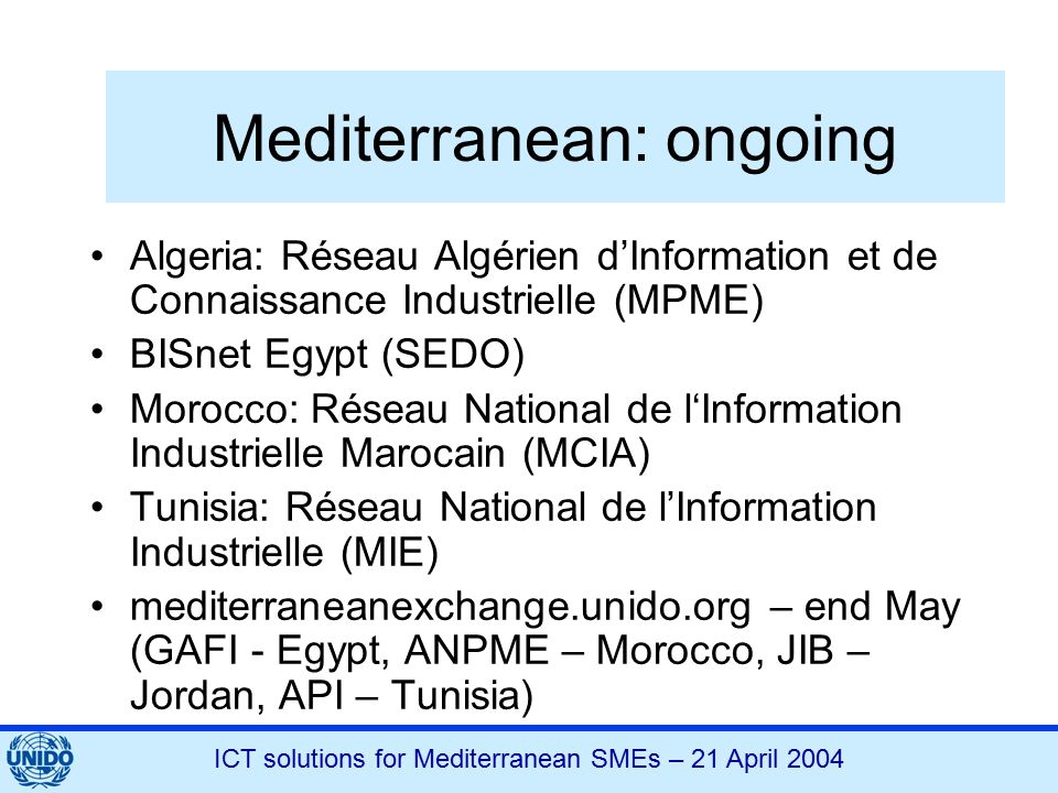 ICT solutions for Mediterranean SMEs – 21 April 2004 Mediterranean: ongoing Algeria: Réseau Algérien d’Information et de Connaissance Industrielle (MPME) BISnet Egypt (SEDO) Morocco: Réseau National de l‘Information Industrielle Marocain (MCIA) Tunisia: Réseau National de l’Information Industrielle (MIE) mediterraneanexchange.unido.org – end May (GAFI - Egypt, ANPME – Morocco, JIB – Jordan, API – Tunisia)