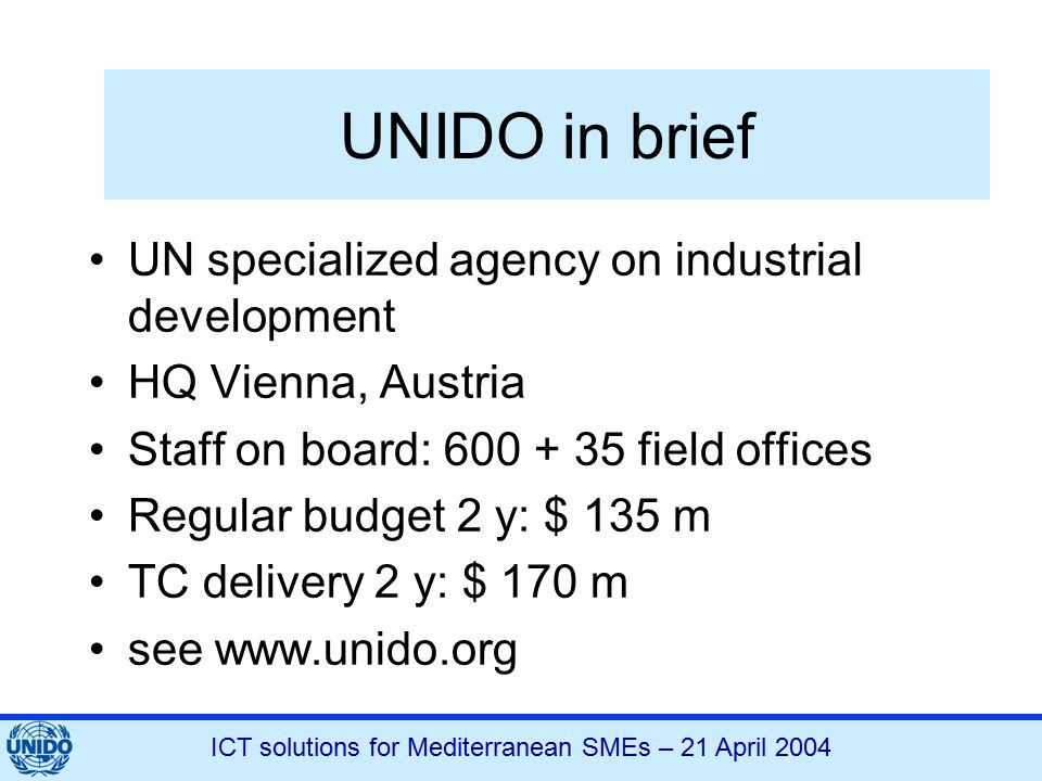 ICT solutions for Mediterranean SMEs – 21 April 2004 UNIDO in brief UN specialized agency on industrial development HQ Vienna, Austria Staff on board: field offices Regular budget 2 y: $ 135 m TC delivery 2 y: $ 170 m see