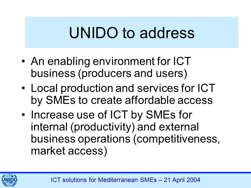 ICT solutions for Mediterranean SMEs – 21 April 2004 UNIDO to address An enabling environment for ICT business (producers and users) Local production and services for ICT by SMEs to create affordable access Increase use of ICT by SMEs for internal (productivity) and external business operations (competitiveness, market access)