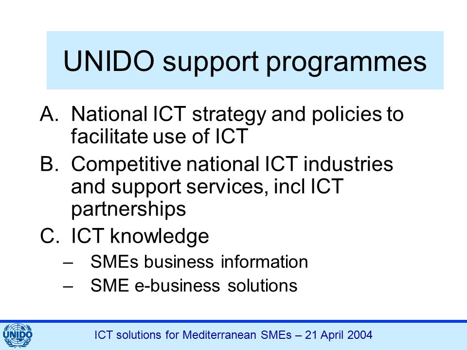 ICT solutions for Mediterranean SMEs – 21 April 2004 UNIDO support programmes A.National ICT strategy and policies to facilitate use of ICT B.Competitive national ICT industries and support services, incl ICT partnerships C.ICT knowledge –SMEs business information –SME e-business solutions
