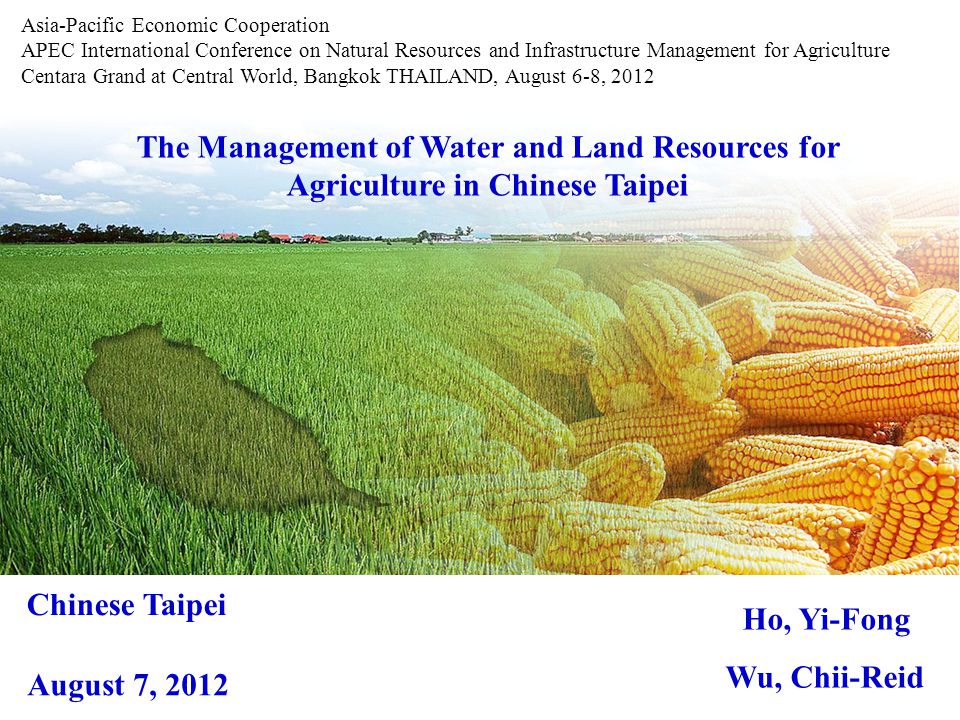 The Management of Water and Land Resources for Agriculture in Chinese Taipei Ho, Yi-Fong Wu, Chii-Reid Asia-Pacific Economic Cooperation APEC International Conference on Natural Resources and Infrastructure Management for Agriculture Centara Grand at Central World, Bangkok THAILAND, August 6-8, 2012 Chinese Taipei August 7, 2012