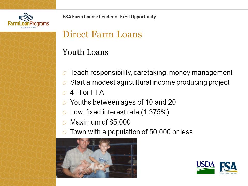 Direct Farm Loans Youth Loans Teach responsibility, caretaking, money management Start a modest agricultural income producing project 4-H or FFA Youths between ages of 10 and 20 Low, fixed interest rate (1.375%) Maximum of $5,000 Town with a population of 50,000 or less FSA Farm Loans: Lender of First Opportunity