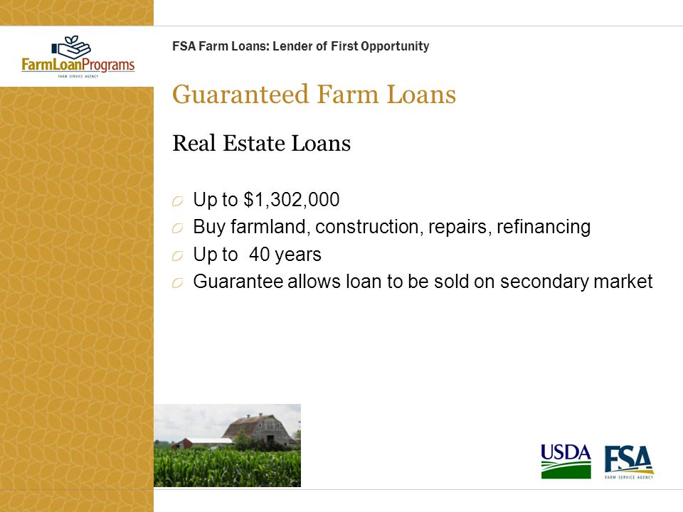 Guaranteed Farm Loans Real Estate Loans Up to $1,302,000 Buy farmland, construction, repairs, refinancing Up to 40 years Guarantee allows loan to be sold on secondary market FSA Farm Loans: Lender of First Opportunity
