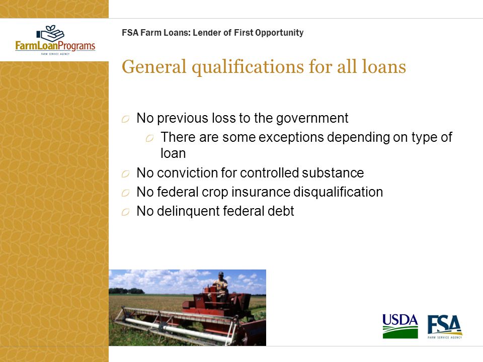 General qualifications for all loans No previous loss to the government There are some exceptions depending on type of loan No conviction for controlled substance No federal crop insurance disqualification No delinquent federal debt FSA Farm Loans: Lender of First Opportunity