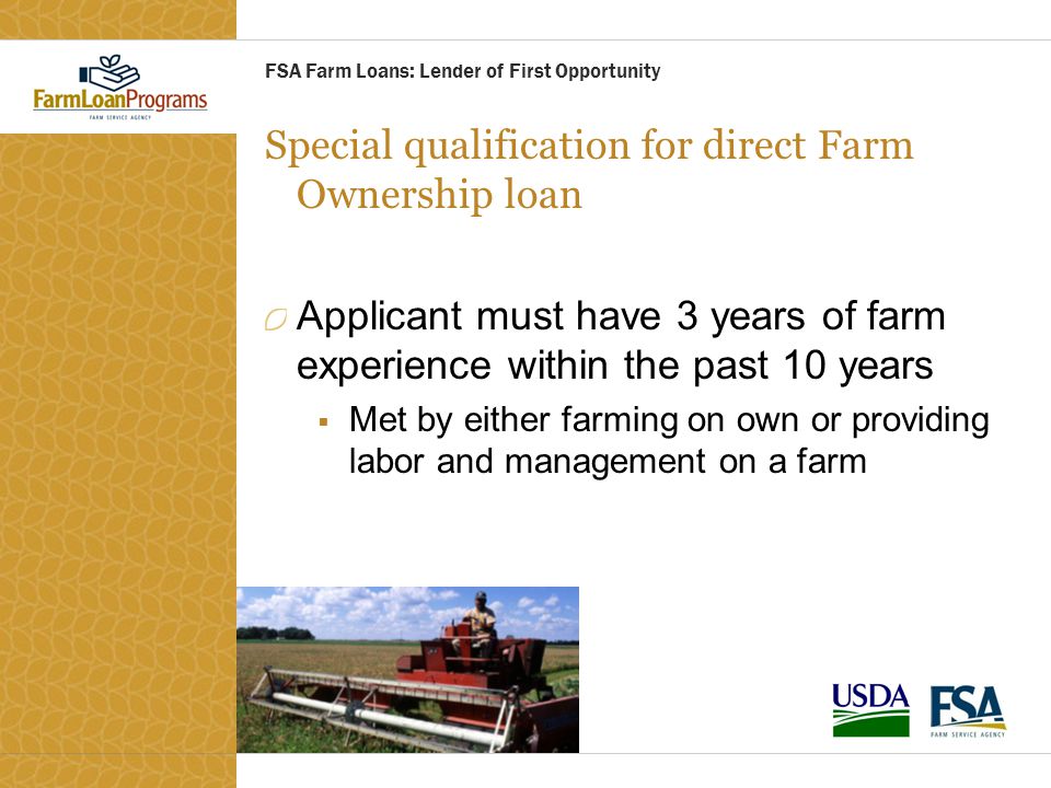 Special qualification for direct Farm Ownership loan Applicant must have 3 years of farm experience within the past 10 years  Met by either farming on own or providing labor and management on a farm FSA Farm Loans: Lender of First Opportunity