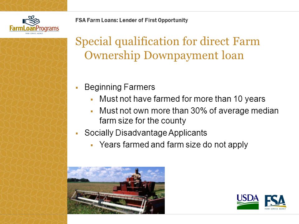 Special qualification for direct Farm Ownership Downpayment loan  Beginning Farmers  Must not have farmed for more than 10 years  Must not own more than 30% of average median farm size for the county  Socially Disadvantage Applicants  Years farmed and farm size do not apply FSA Farm Loans: Lender of First Opportunity
