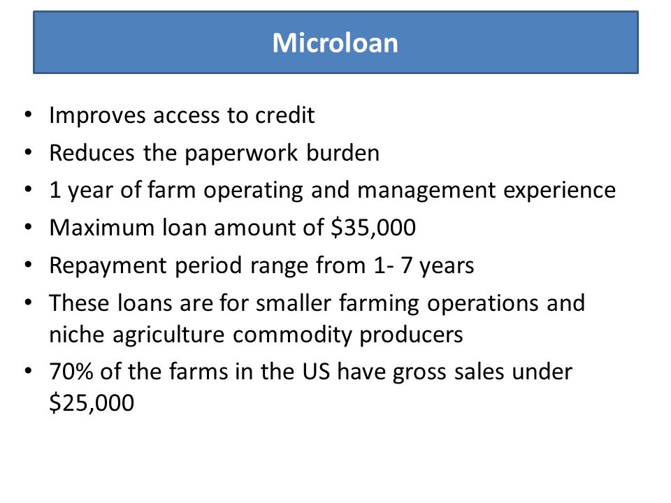 Microloan Improves access to credit Reduces the paperwork burden 1 year of farm operating and management experience Maximum loan amount of $35,000 Repayment period range from 1- 7 years These loans are for smaller farming operations and niche agriculture commodity producers 70% of the farms in the US have gross sales under $25,000