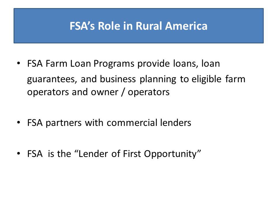 FSA’s Role in Rural America FSA Farm Loan Programs provide loans, loan guarantees, and business planning to eligible farm operators and owner / operators FSA partners with commercial lenders FSA is the Lender of First Opportunity