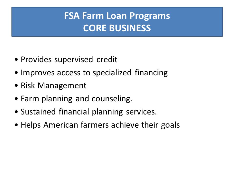 FSA Farm Loan Programs CORE BUSINESS Provides supervised credit Improves access to specialized financing Risk Management Farm planning and counseling.