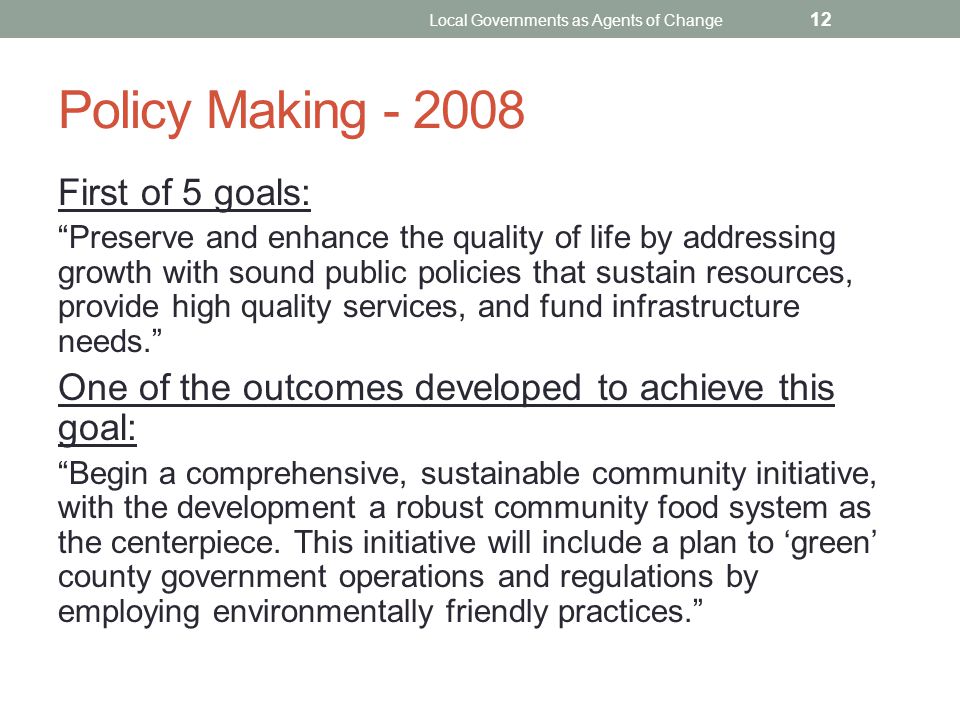 Policy Making First of 5 goals: Preserve and enhance the quality of life by addressing growth with sound public policies that sustain resources, provide high quality services, and fund infrastructure needs. One of the outcomes developed to achieve this goal: Begin a comprehensive, sustainable community initiative, with the development a robust community food system as the centerpiece.