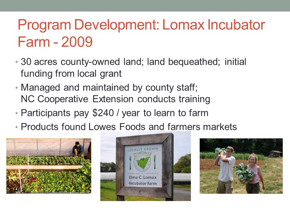 Program Development: Lomax Incubator Farm acres county-owned land; land bequeathed; initial funding from local grant Managed and maintained by county staff; NC Cooperative Extension conducts training Participants pay $240 / year to learn to farm Products found Lowes Foods and farmers markets