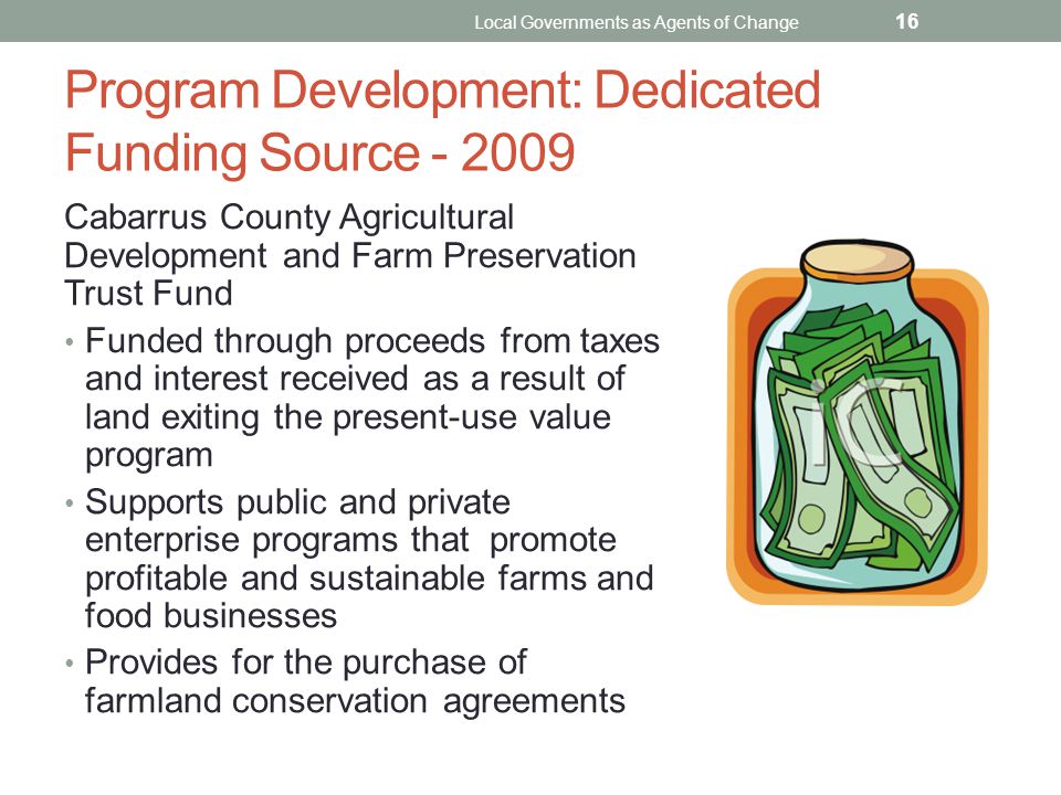 Program Development: Dedicated Funding Source Cabarrus County Agricultural Development and Farm Preservation Trust Fund Funded through proceeds from taxes and interest received as a result of land exiting the present-use value program Supports public and private enterprise programs that promote profitable and sustainable farms and food businesses Provides for the purchase of farmland conservation agreements Local Governments as Agents of Change 16