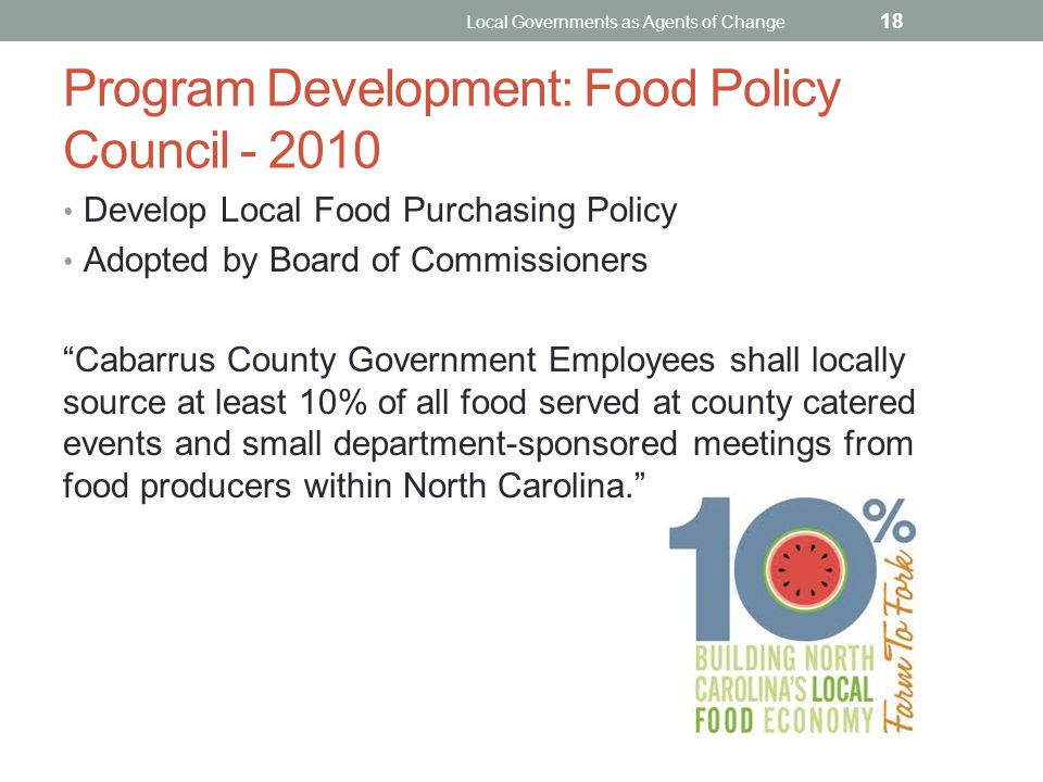 Program Development: Food Policy Council Develop Local Food Purchasing Policy Adopted by Board of Commissioners Cabarrus County Government Employees shall locally source at least 10% of all food served at county catered events and small department-sponsored meetings from food producers within North Carolina. Local Governments as Agents of Change 18