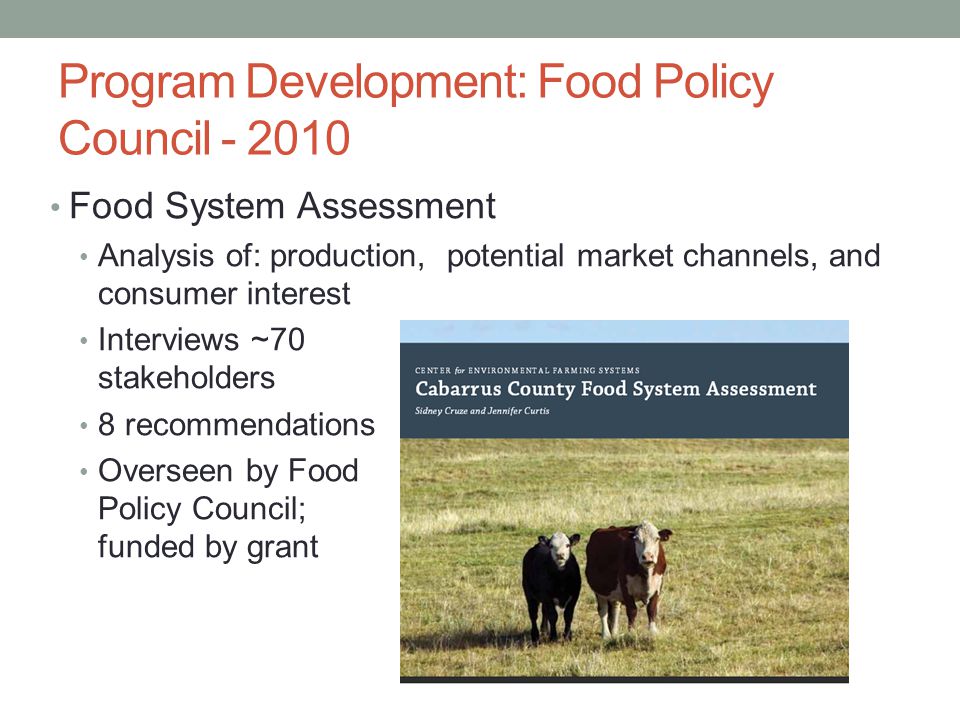 Program Development: Food Policy Council Food System Assessment Analysis of: production, potential market channels, and consumer interest Interviews ~70 stakeholders 8 recommendations Overseen by Food Policy Council; funded by grant