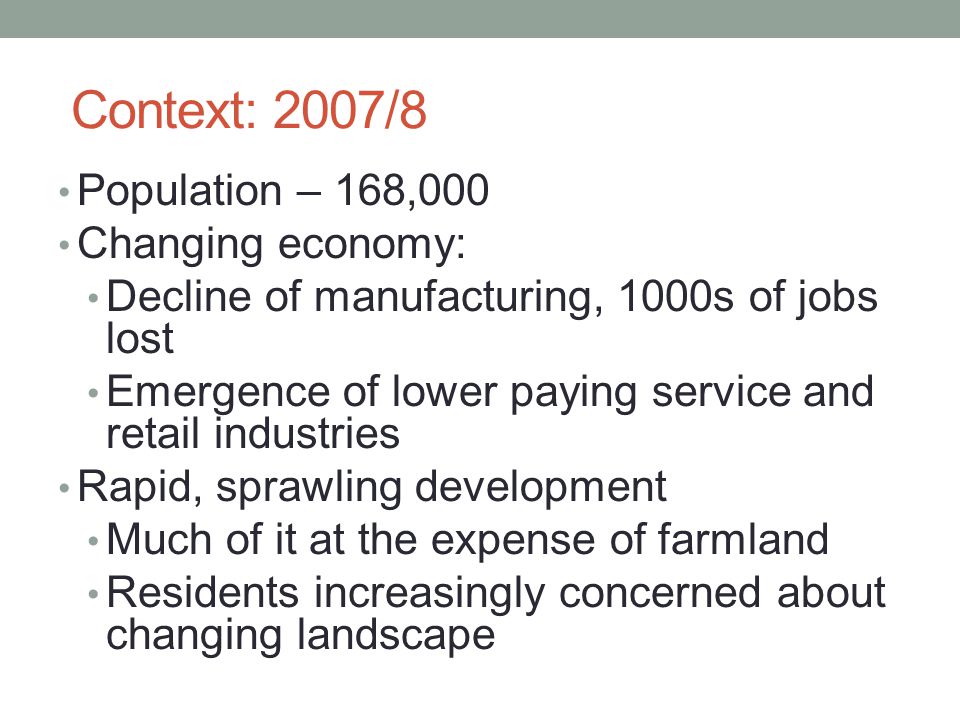 Context: 2007/8 Population – 168,000 Changing economy: Decline of manufacturing, 1000s of jobs lost Emergence of lower paying service and retail industries Rapid, sprawling development Much of it at the expense of farmland Residents increasingly concerned about changing landscape