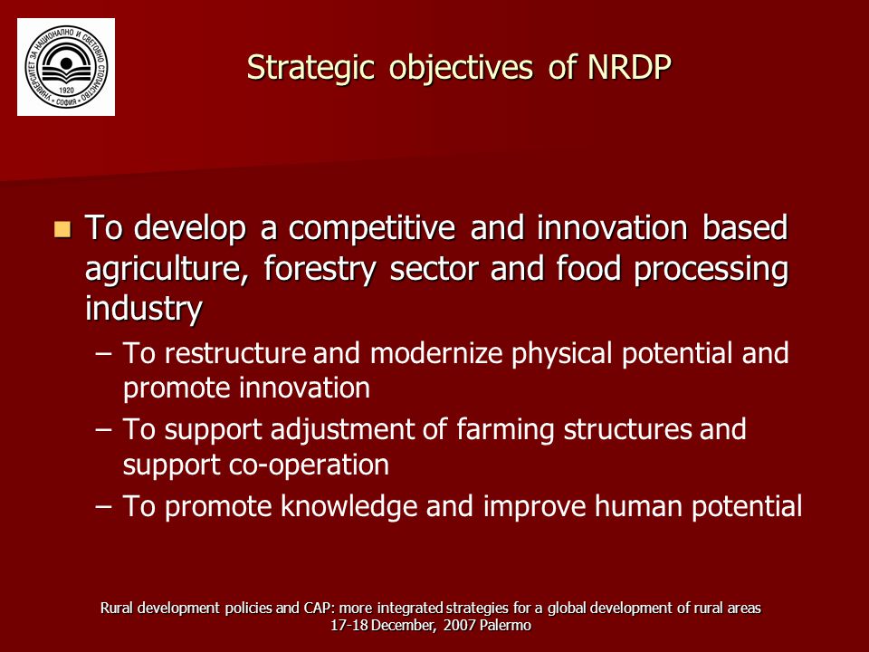 Rural development policies and CAP: more integrated strategies for a global development of rural areas December, 2007 Palermo Strategic objectives of NRDP To develop a competitive and innovation based agriculture, forestry sector and food processing industry To develop a competitive and innovation based agriculture, forestry sector and food processing industry – –To restructure and modernize physical potential and promote innovation – –To support adjustment of farming structures and support co-operation – –To promote knowledge and improve human potential