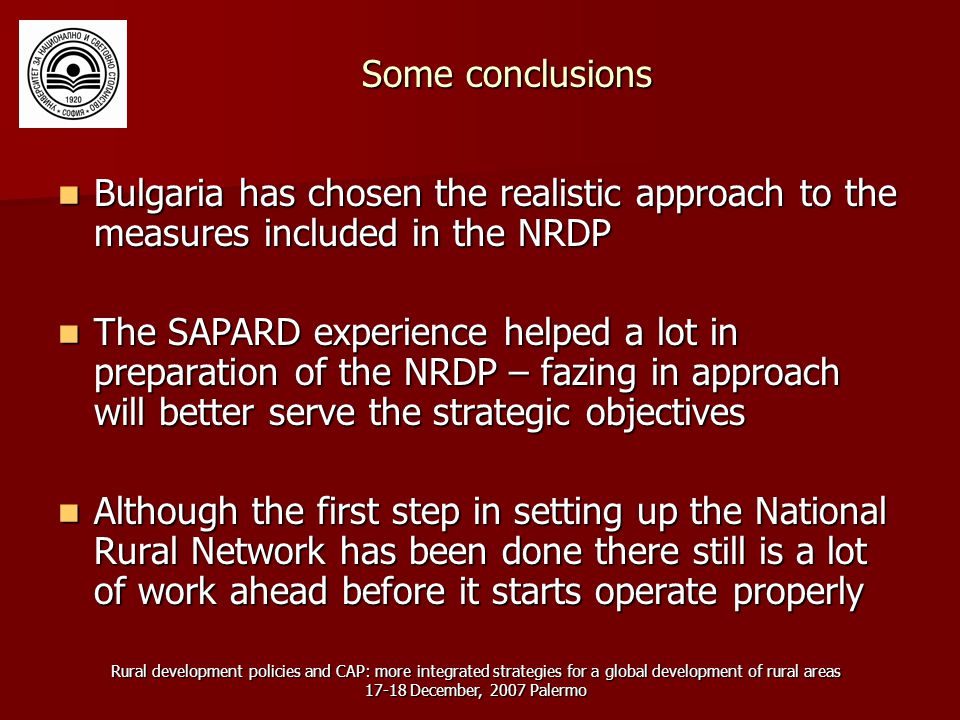 Rural development policies and CAP: more integrated strategies for a global development of rural areas December, 2007 Palermo Some conclusions Bulgaria has chosen the realistic approach to the measures included in the NRDP Bulgaria has chosen the realistic approach to the measures included in the NRDP The SAPARD experience helped a lot in preparation of the NRDP – fazing in approach will better serve the strategic objectives The SAPARD experience helped a lot in preparation of the NRDP – fazing in approach will better serve the strategic objectives Although the first step in setting up the National Rural Network has been done there still is a lot of work ahead before it starts operate properly Although the first step in setting up the National Rural Network has been done there still is a lot of work ahead before it starts operate properly