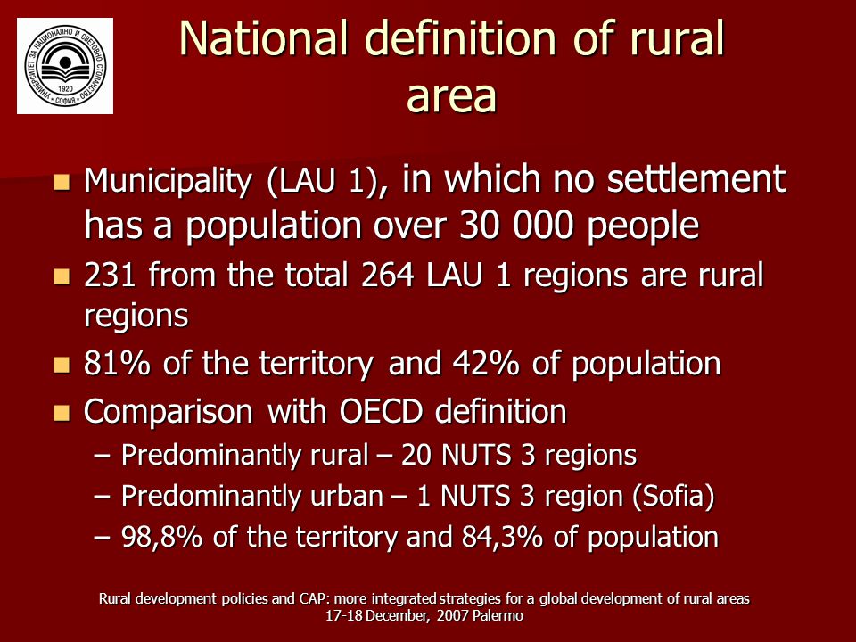 Rural development policies and CAP: more integrated strategies for a global development of rural areas December, 2007 Palermo National definition of rural area Municipality (LAU 1), in which no settlement has a population over people Municipality (LAU 1), in which no settlement has a population over people 231 from the total 264 LAU 1 regions are rural regions 231 from the total 264 LAU 1 regions are rural regions 81% of the territory and 42% of population 81% of the territory and 42% of population Comparison with OECD definition Comparison with OECD definition –Predominantly rural – 20 NUTS 3 regions –Predominantly urban – 1 NUTS 3 region (Sofia) –98,8% of the territory and 84,3% of population