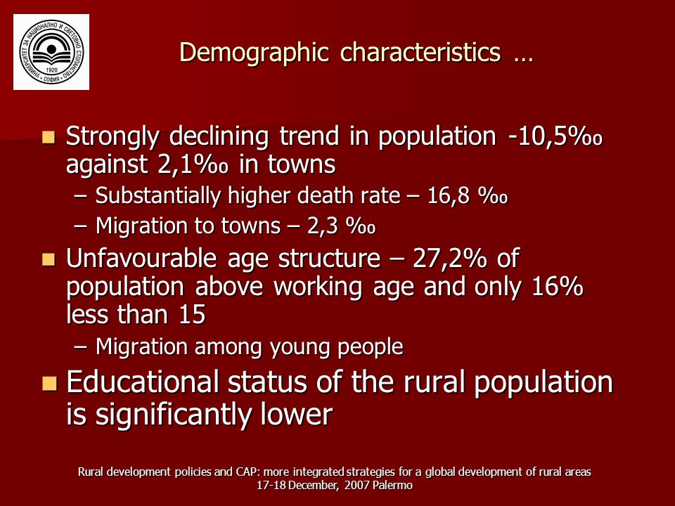 Rural development policies and CAP: more integrated strategies for a global development of rural areas December, 2007 Palermo Demographic characteristics … Strongly declining trend in population -10,5‰ against 2,1‰ in towns Strongly declining trend in population -10,5‰ against 2,1‰ in towns –Substantially higher death rate – 16,8 ‰ –Migration to towns – 2,3 ‰ Unfavourable age structure – 27,2% of population above working age and only 16% less than 15 Unfavourable age structure – 27,2% of population above working age and only 16% less than 15 –Migration among young people Educational status of the rural population is significantly lower Educational status of the rural population is significantly lower