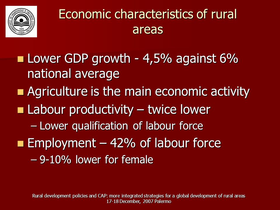 Rural development policies and CAP: more integrated strategies for a global development of rural areas December, 2007 Palermo Economic characteristics of rural areas Lower GDP growth - 4,5% against 6% national average Lower GDP growth - 4,5% against 6% national average Agriculture is the main economic activity Agriculture is the main economic activity Labour productivity – twice lower Labour productivity – twice lower –Lower qualification of labour force Employment – 42% of labour force Employment – 42% of labour force –9-10% lower for female