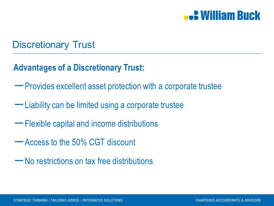 Discretionary Trust Advantages of a Discretionary Trust: ― Provides excellent asset protection with a corporate trustee ― Liability can be limited using a corporate trustee ― Flexible capital and income distributions ― Access to the 50% CGT discount ― No restrictions on tax free distributions