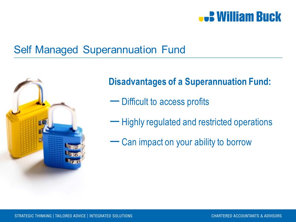 Self Managed Superannuation Fund Disadvantages of a Superannuation Fund: ― Difficult to access profits ― Highly regulated and restricted operations ― Can impact on your ability to borrow