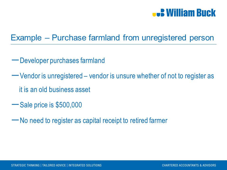 Example – Purchase farmland from unregistered person ― Developer purchases farmland ― Vendor is unregistered – vendor is unsure whether of not to register as it is an old business asset ― Sale price is $500,000 ― No need to register as capital receipt to retired farmer