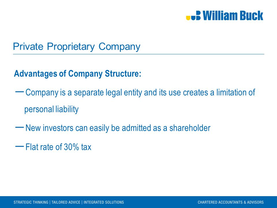 Private Proprietary Company Advantages of Company Structure: ― Company is a separate legal entity and its use creates a limitation of personal liability ― New investors can easily be admitted as a shareholder ― Flat rate of 30% tax