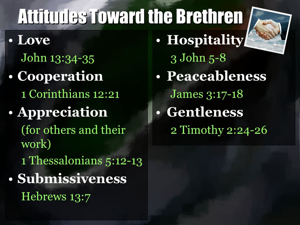 Attitudes Toward the Brethren Love John 13:34-35 Cooperation 1 Corinthians 12:21 Appreciation (for others and their work) 1 Thessalonians 5:12-13 Submissiveness Hebrews 13:7 Love John 13:34-35 Cooperation 1 Corinthians 12:21 Appreciation (for others and their work) 1 Thessalonians 5:12-13 Submissiveness Hebrews 13:7 Hospitality 3 John 5-8 Peaceableness James 3:17-18 Gentleness 2 Timothy 2:24-26