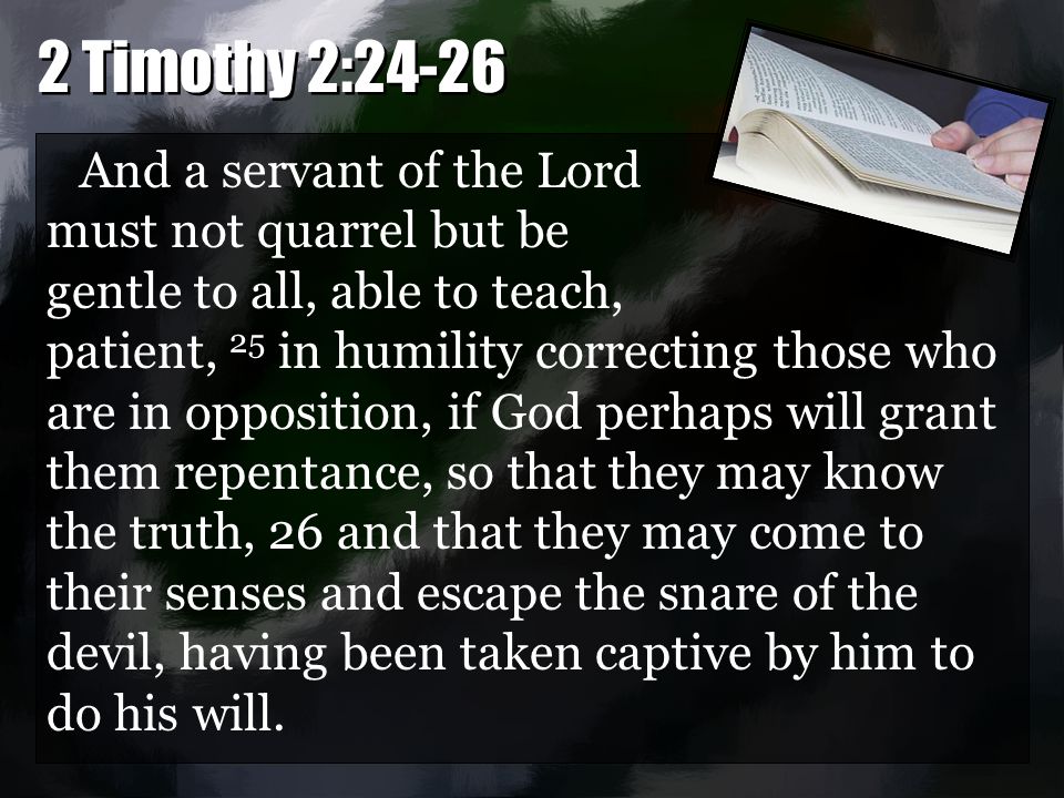 And a servant of the Lord must not quarrel but be gentle to all, able to teach, patient, 25 in humility correcting those who are in opposition, if God perhaps will grant them repentance, so that they may know the truth, 26 and that they may come to their senses and escape the snare of the devil, having been taken captive by him to do his will.