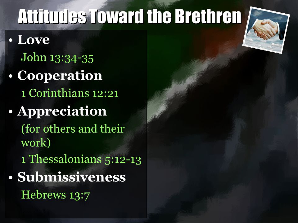 Attitudes Toward the Brethren Love John 13:34-35 Cooperation 1 Corinthians 12:21 Appreciation (for others and their work) 1 Thessalonians 5:12-13 Submissiveness Hebrews 13:7 Love John 13:34-35 Cooperation 1 Corinthians 12:21 Appreciation (for others and their work) 1 Thessalonians 5:12-13 Submissiveness Hebrews 13:7