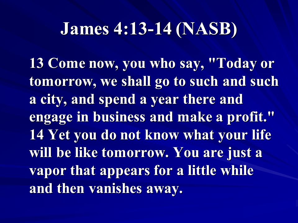James 4:13-14 (NASB) 13 Come now, you who say, Today or tomorrow, we shall go to such and such a city, and spend a year there and engage in business and make a profit. 14 Yet you do not know what your life will be like tomorrow.