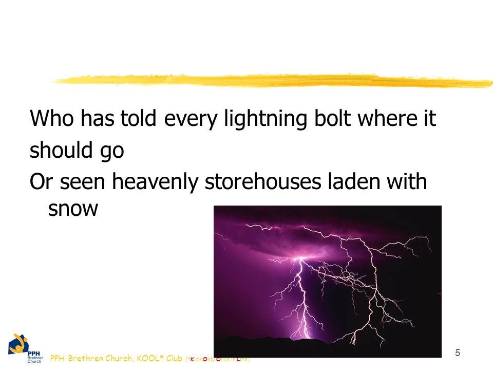 PPH Brethren Church, KOOL* Club (*Kids Only Once in Life) Who has told every lightning bolt where it should go Or seen heavenly storehouses laden with snow 5