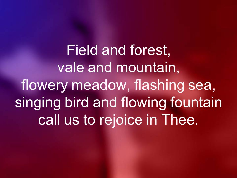 Field and forest, vale and mountain, flowery meadow, flashing sea, singing bird and flowing fountain call us to rejoice in Thee.