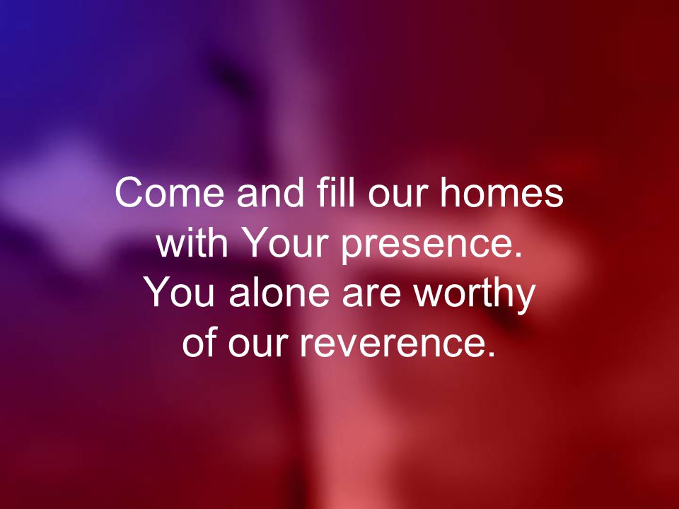 Come and fill our homes with Your presence. You alone are worthy of our reverence.