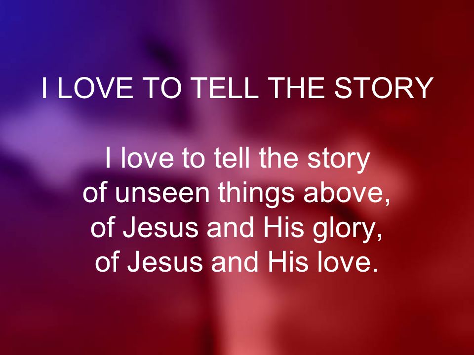 I LOVE TO TELL THE STORY I love to tell the story of unseen things above, of Jesus and His glory, of Jesus and His love.
